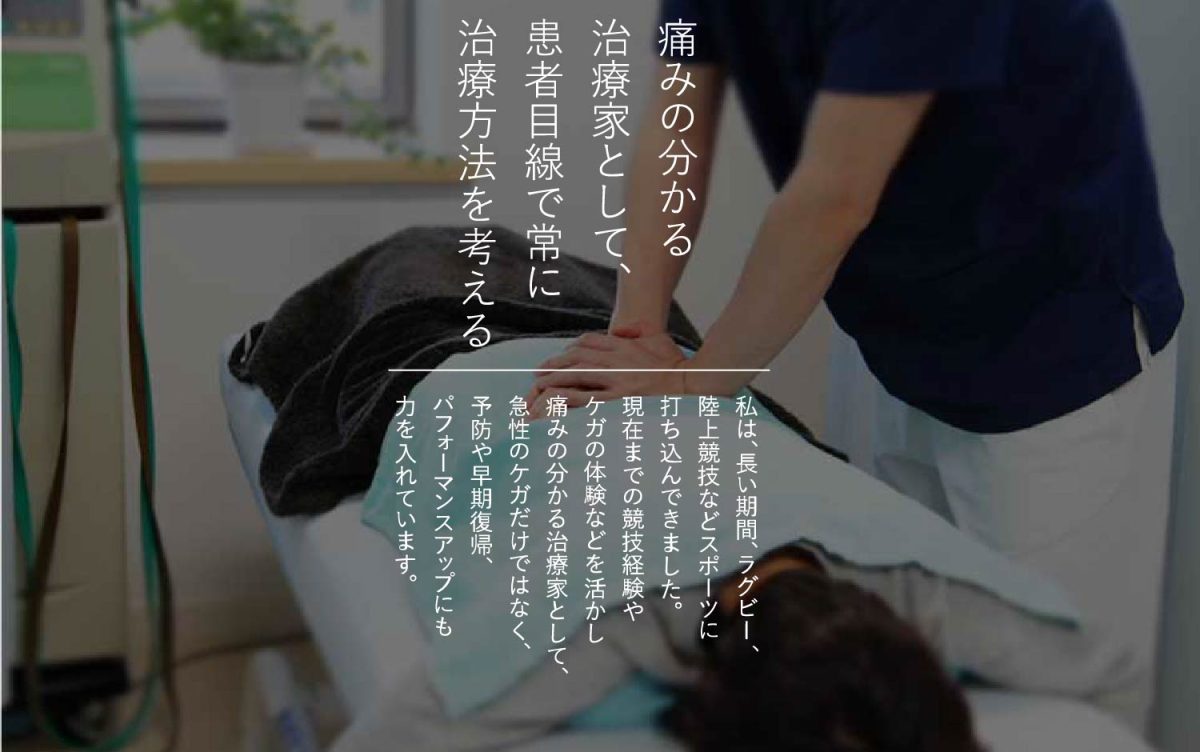 痛みの分かる治療家として、患者目線で常に治療方法を考える｜私は長い期間、ラグビー、陸上競技などスポーツに打ち込んできました。現在までの競技経験やケガの体験などを生かし痛みの分かる治療家として、急性のケガだけではなく、予防や早期復帰、パフォーマンスアップにも力を入れています。